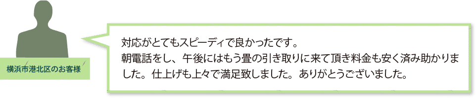 「横浜市港北区のお客様」
対応がとてもスピーディで良かったです。
朝電話をし、午後にはもう畳の引き取りに来て頂き料金も安く済み助かりました。
仕上げも上々で満足致しました。ありがとうございました。