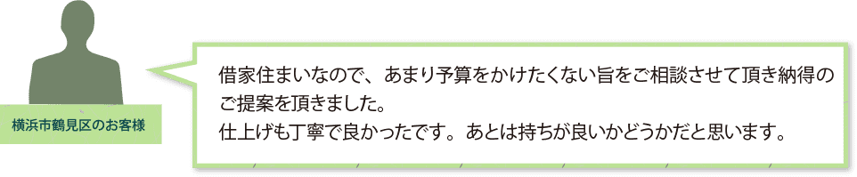 「横浜市鶴見区のお客様」
借家住まいなので、あまり予算をかけたくない旨を
ご相談させて頂き納得のご提案を頂きました。
仕上げも丁寧で良かったです。あとは持ちが良いかどうかだと思います。