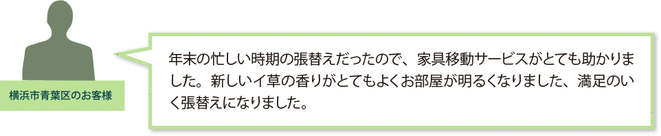「横浜市青葉区のお客様」年末の忙しい時期の張替えだったので、家具移動サービスがとても助かりました。新しいイ草の香りがとてもよくお部屋が明るくなりました、満足のいく張替えになりました。