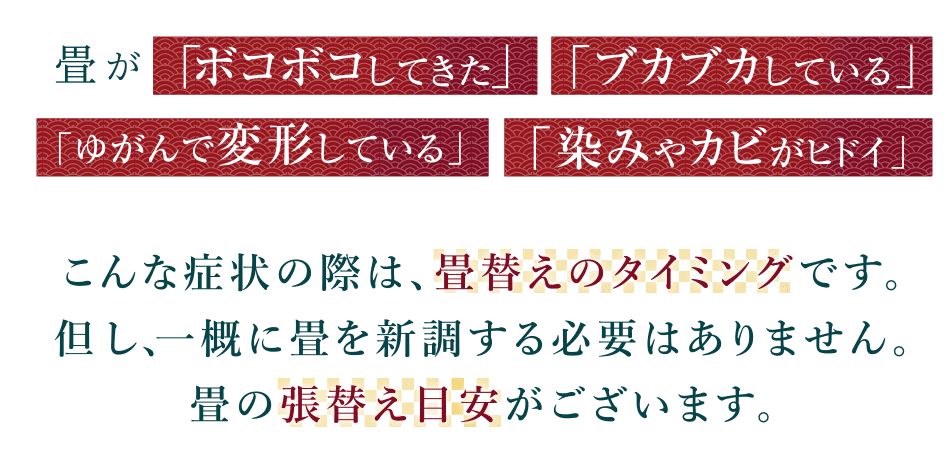 畳が「ボコボコしてきた」「ブカブカしている」「ゆがんで変形している」「染みやカビがヒドイ」こんな症状の際は、畳替えのタイミングです。但し、一概に畳を新調する必要はありません。畳の状態で3種類の張替え方法があります。
