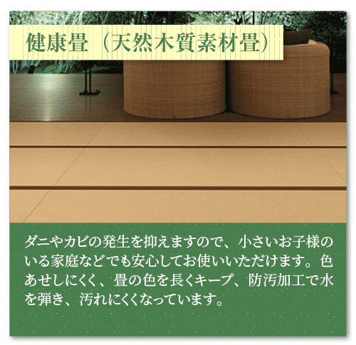 「健康畳（天然木質素材畳）」
ダニやカビの発生を抑えますので、小さいお子様のいる家庭などでも安心してお使いいただけます。色あせしにくく、畳の色を長くキープ、防汚加工で水を弾き、汚れにくくなっています。