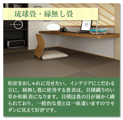 琉球畳・縁無し畳
和室をおしゃれに見せたい、インテリアにこだわる方に。縁無し畳に使用する畳表は、目積織りのい草か和紙表になります。目積は畳の目が細かく織られており、一般的な畳とは一味違いますのでモダンに見えて好評です。