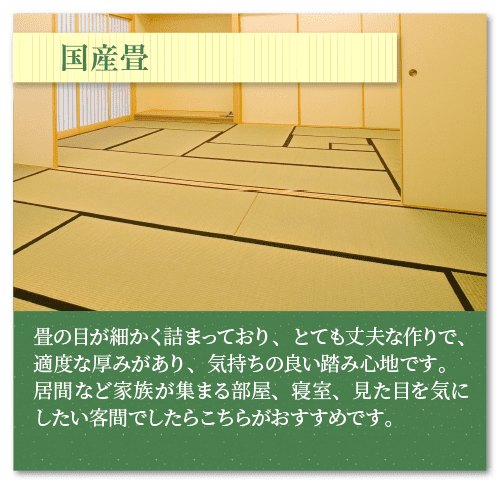 国産畳・中国産畳
畳の目が細かく詰まっており、とても丈夫な作りで、適度な厚みがあり、気持ちの良い踏み心地です。
居間など家族が集まる部屋、寝室、見た目を気にしたい客間でしたらこちらがおすすめです。