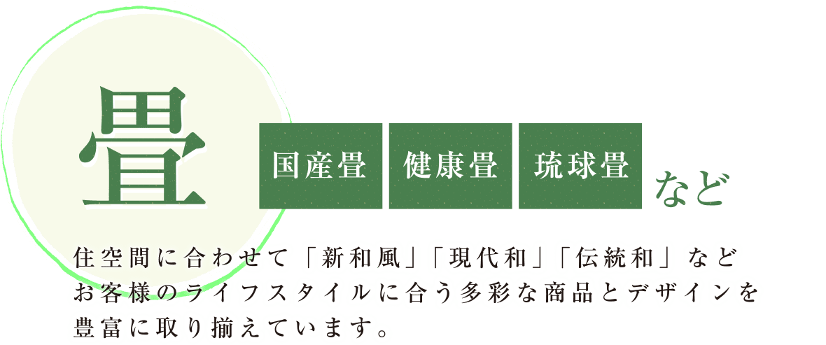 畳（国産畳・健康畳・琉球畳）など
      住空間に合わせて「新和風」「現代和」「伝統和」などお客様のライフスタイルに合う多彩な商品とデザインを豊富に取り揃えています。
