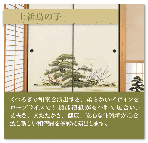 「上新鳥の子（しんせん）」くつろぎの和室を演出する、柔らかいデザインを
ロープライスで！　機能襖紙がもつ和の風合い、丈夫さ、あたたかさ、健康、安心な住環境が心を癒し新しい和空間を多彩に演出します。