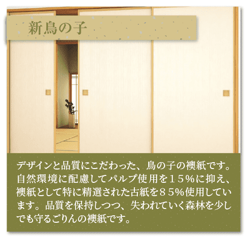 「新鳥の子」デザインと品質にこだわった、鳥の子の襖紙です。
自然環境に配慮してパルプ使用を15％に抑え、襖紙として
特に精選された古紙を85％使用しています。品質を保持
しつつ、失われていく森林を少しでも守るごりんの襖紙です。