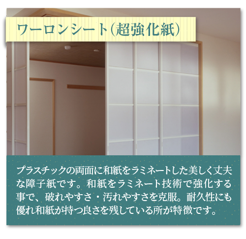 ワーロンシート（超強化紙）和紙をラミネート技術で強化する事で、破れやすさ・汚れやすさを克服。耐久性にも優れ和紙が持つ良さを残している所が特徴です。