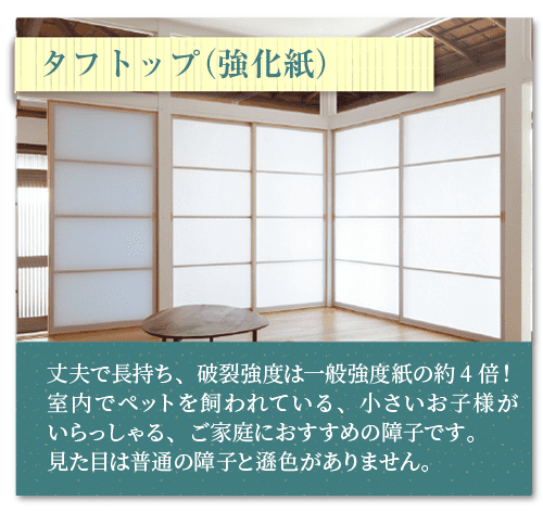 タフトップ（強化紙）丈夫で長持ち、破裂強度は一般強度紙の約4倍！
室内でペットを飼われている、小さいお子様がいらっしゃる、ご家庭におすすめの障子です。
見た目は普通の障子と遜色がありません。