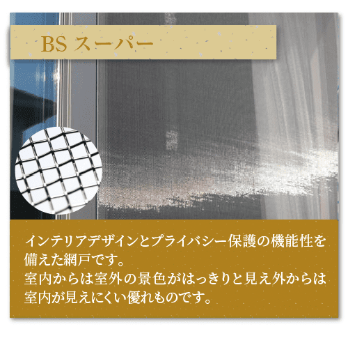 BSスーパーインテリアデザインとプライバシー保護の機能性を備えた網戸です。
室内からは室外の景色がはっきりと見え外からは室内が見えにくい優れものです。