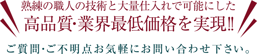 熟練の職人の技術と大量仕入れで可能にした 高品質・業界最低価格を実現